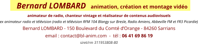 Bernard LOMBARD   animation, création et montage vidéo    animateur de radio, chanteur vintage et réalisateur de contenus audiovisuels ex animateur radio et télévision (radio et télévision RFM 104 Blangy sur Bresle, Radio Amiens, Abbeville FM et FR3 Picardie) Bernard LOMBARD - 150 Boulevard du Comté d’Orange - 84260 Sarrians email : contact@bl-anim.com  -  tél : 06 41 69 86 19  siret/rm 311953808-80